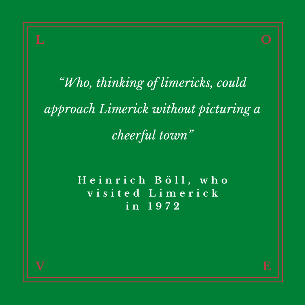 “Who, thinking of limericks, could approach Limerick without picturing a cheerful town”

Heinrich Böll, who visited Limerick in 1972

Heinrich Theodor Böll ( 21 December 1917 – 16 July 1985) was one of Germany's foremost post–World War II writers. Böll was awarded the Georg Büchner Prize in 1967 and the Nobel Prize for Literature in 1972.